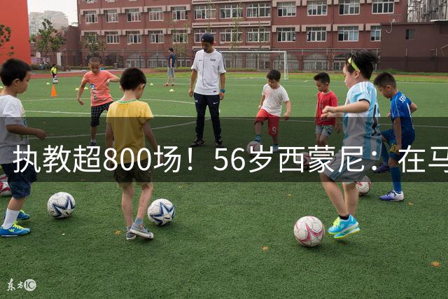 执教超800场！56岁西蒙尼：在马竞待了15年很开心，这里让我成长