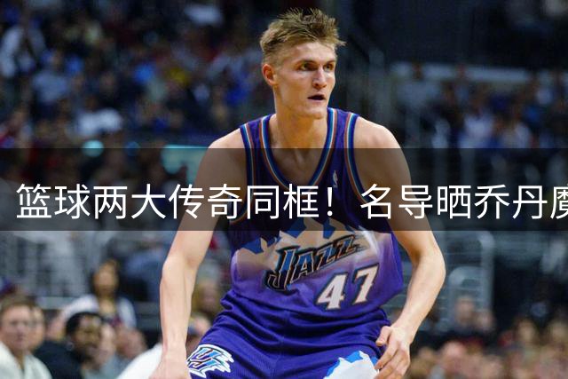 篮球两大传奇同框！名导晒乔丹魔术师珍贵合照